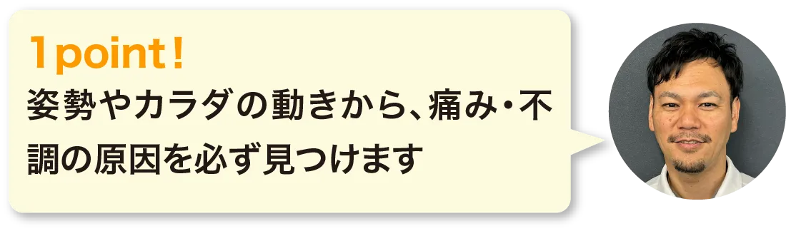 姿勢やカラダの動きから、痛み・不調の原因を必ず見つけます
