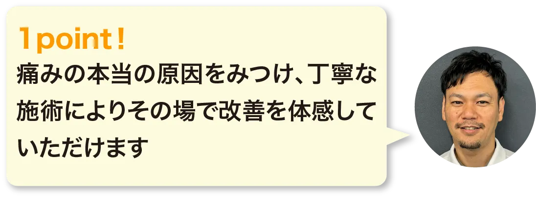 痛みの本当の原因をみつけ、丁寧な施術によりその場で改善を体感していただけます。