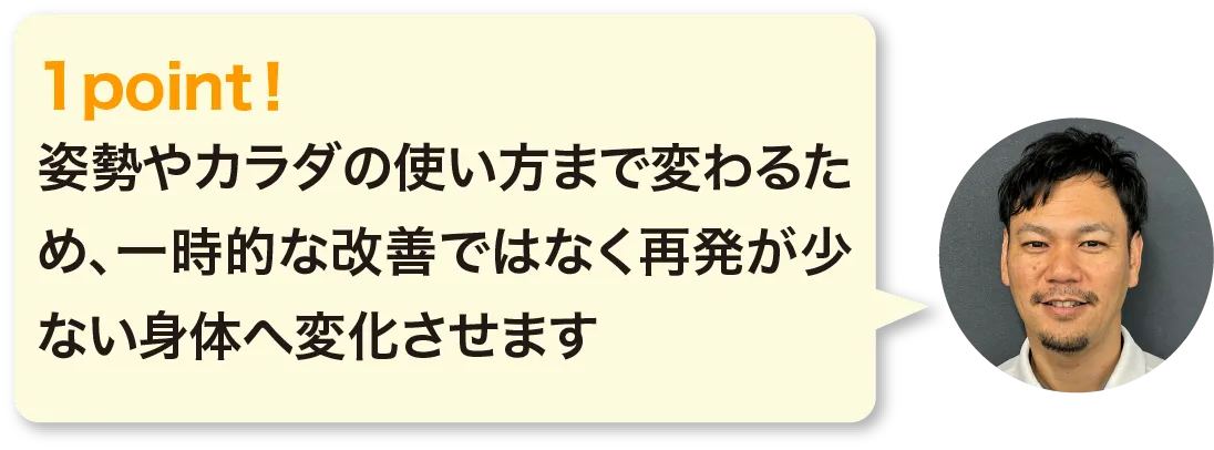 姿勢やカラダの使い方まで変わるため、一時的な改善ではなく再発が少ない身体へ変化させます。